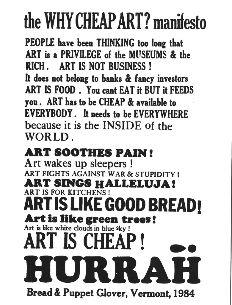 Pictured is a printed poster, black text on white, very plain, with certain words fully capitalized for emphasis. It says:

the Why Cheap Art? manifesto

People have been thinking too long that art is a privilege of the museums & the rich. Art is not business! It does not belong to banks & fancy investors. Art is food. You can't eat it but it feeds you. Art has to be cheap & available to everybody. It needs to everywhere because it is the inside of the world. Art soothe pain! Art wakes up sleepers! Art fights against war & stupidity! Art sings hallelujah! Art is for kitchens! Art is like good bread! Art is like green trees! Art is like the white clouds in blue sky! ART IS CHEAP! Hurrah!

Bread & Puppet Glover, Vermont, 1984